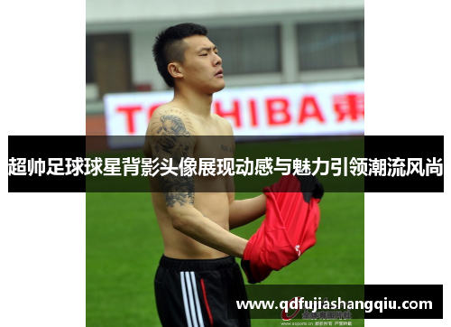 超帅足球球星背影头像展现动感与魅力引领潮流风尚