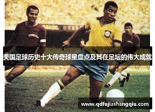 美国足球历史十大传奇球星盘点及其在足坛的伟大成就